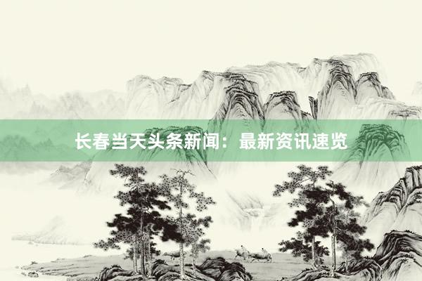 长春当天头条新闻：最新资讯速览